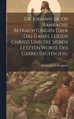 Dr. Johann Jacob Rambachs Betrachtungen über das ganze Leiden Christi und die sieben letzten Worte des gekreuzigten Jesu