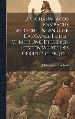 Dr. Johann Jacob Rambachs Betrachtungen ber das ganze Leiden Christi und die sieben letzten Worte des gekreuzigten Jesu 1