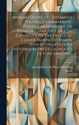 Maximes D'etat, Ou Testament Politique D'armand Du Plessis, Cardinal Duc De Richelieu...(par Paul Hay Du Chastelet, d. Par Fr.- Louis-claude Marini Dit Marin. Suivi D'&quot;observations Historiques 1