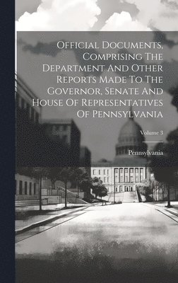 Official Documents, Comprising The Department And Other Reports Made To The Governor, Senate And House Of Representatives Of Pennsylvania; Volume 3 1