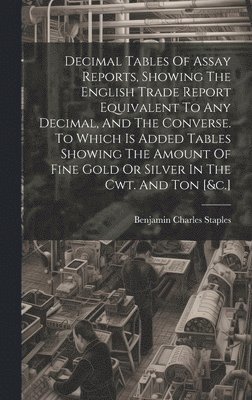 bokomslag Decimal Tables Of Assay Reports, Showing The English Trade Report Equivalent To Any Decimal, And The Converse. To Which Is Added Tables Showing The Amount Of Fine Gold Or Silver In The Cwt. And Ton