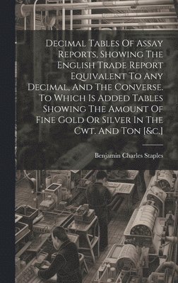 bokomslag Decimal Tables Of Assay Reports, Showing The English Trade Report Equivalent To Any Decimal, And The Converse. To Which Is Added Tables Showing The Amount Of Fine Gold Or Silver In The Cwt. And Ton...