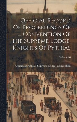 Official Record Of Proceedings Of ... Convention Of The Supreme Lodge, Knights Of Pythias; Volume 26 1