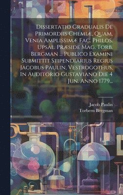 Dissertatio Gradualis De Primordiis Chemiæ, Quam, Venia Amplissimæ Fac. Philos. Upsal. Præside Mag. Torb. Bergman ... Publico Examini Submittit Stipendiarius Regius Jacobus Paulin, Vestrogothus, In Auditorio Gustaviano Die 4 Jun. Anno 1779...