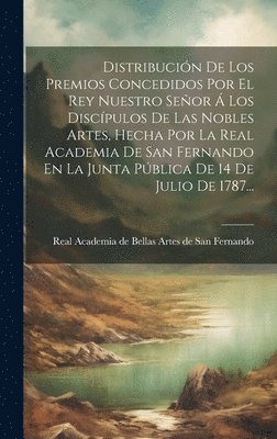 Distribucin De Los Premios Concedidos Por El Rey Nuestro Seor  Los Discpulos De Las Nobles Artes, Hecha Por La Real Academia De San Fernando En La Junta Pblica De 14 De Julio De 1787... 1