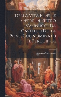 Della Vita E Delle Opere Di Pietro Vannucci Da Castello Della Pieve, Cognominato Il Perugino... 1