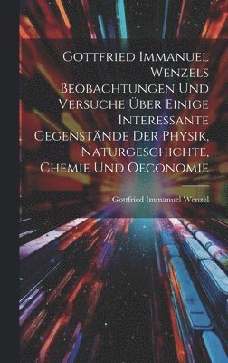 Gottfried Immanuel Wenzels Beobachtungen Und Versuche ber Einige Interessante Gegenstnde Der Physik, Naturgeschichte, Chemie Und Oeconomie 1