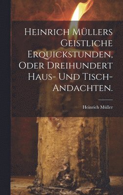 Heinrich Mllers geistliche Erquickstunden, oder dreihundert Haus- und Tisch-Andachten. 1