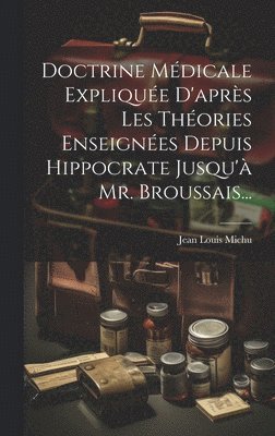 Doctrine Médicale Expliquée D'après Les Théories Enseignées Depuis Hippocrate Jusqu'à Mr. Broussais...