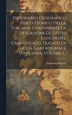 Dizionario Geografico Fisico Storico Della Toscana, Contenente La Descrzione Di Tutti I Luoghi Del Granducato, Ducato Di Lucca, Garfagnana E Lunigiana, Volume 1...
