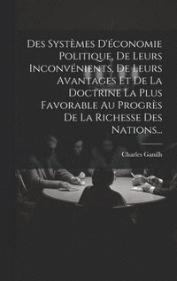 bokomslag Des Systmes D'conomie Politique, De Leurs Inconvnients, De Leurs Avantages Et De La Doctrine La Plus Favorable Au Progrs De La Richesse Des Nations...