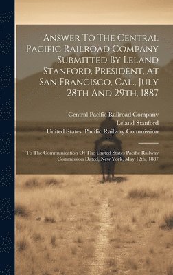 Answer To The Central Pacific Railroad Company Submitted By Leland Stanford, President, At San Francisco, Cal., July 28th And 29th, 1887 1