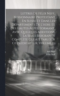 Lettres De Félix Neff, Missionnaire Protestant En Suisse Et Dans Les Départements De L'isère Et Des Hautes-alpes, Formant, Avec Quelques Additions, La Seule Biographie Complète Qui Ait Paru Sur Ce Prédicateur, Volume 1...