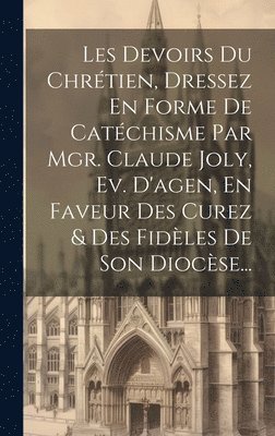 Les Devoirs Du Chrtien, Dressez En Forme De Catchisme Par Mgr. Claude Joly, Ev. D'agen, En Faveur Des Curez & Des Fidles De Son Diocse... 1