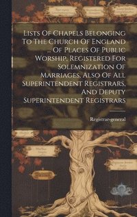 bokomslag Lists Of Chapels Belonging To The Church Of England ... Of Places Of Public Worship, Registered For Solemnization Of Marriages, Also Of All Superintendent Registrars, And Deputy Superintendent Regi...