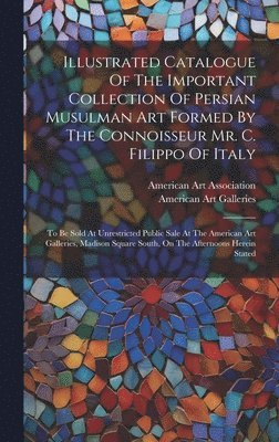 Illustrated Catalogue Of The Important Collection Of Persian Musulman Art Formed By The Connoisseur Mr. C. Filippo Of Italy 1