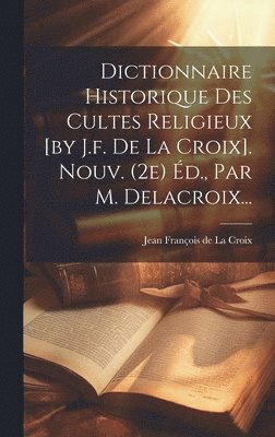 Dictionnaire Historique Des Cultes Religieux [by J.f. De La Croix]. Nouv. (2e) d., Par M. Delacroix... 1