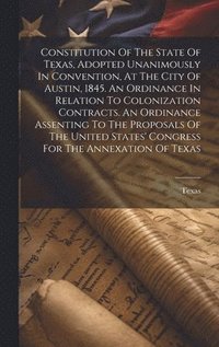 bokomslag Constitution Of The State Of Texas, Adopted Unanimously In Convention, At The City Of Austin, 1845. An Ordinance In Relation To Colonization Contracts. An Ordinance Assenting To The Proposals Of The