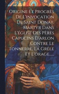 bokomslag Origine Et Progrès De L'invocation De Saint Donat, Martyr Dans L'église Des Pères Capucins D'arlon Contre Le Tonnerre, La Grêle Et L'orage......