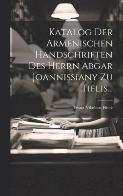 Katalog Der Armenischen Handschriften Des Herrn Abgar Joannissiany Zu Tiflis... 1