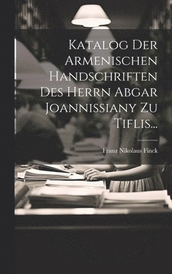 Katalog Der Armenischen Handschriften Des Herrn Abgar Joannissiany Zu Tiflis...