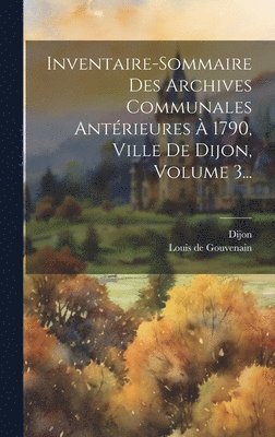 Inventaire-sommaire Des Archives Communales Antrieures  1790, Ville De Dijon, Volume 3... 1