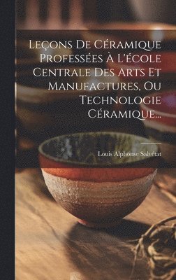 Leçons De Céramique Professées À L'école Centrale Des Arts Et Manufactures, Ou Technologie Céramique...