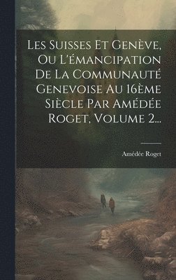 Les Suisses Et Genève, Ou L'émancipation De La Communauté Genevoise Au 16ème Siècle Par Amédée Roget, Volume 2...