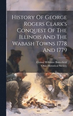 History Of George Rogers Clark's Conquest Of The Illinois And The Wabash Towns 1778 And 1779 1