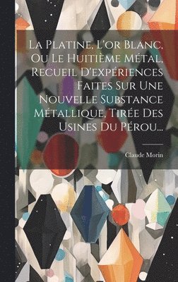 Platine, L'or Blanc, Ou Le Huitième Métal, Recueil D'expériences Faites Sur Une Nouvelle Substance Métallique, Tirée Des Usines Du Pérou...