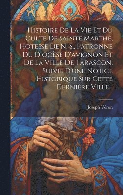 bokomslag Histoire De La Vie Et Du Culte De Sainte Marthe, Hotesse De N. S., Patronne Du Diocse D'avignon Et De La Ville De Tarascon, Suivie D'une Notice Historique Sur Cette Dernire Ville...