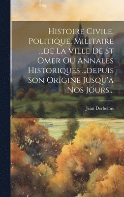 Histoire Civile, Politique, Militaire ...de La Ville De St Omer Ou Annales Historiques ...depuis Son Origine Jusqu' Nos Jours... 1