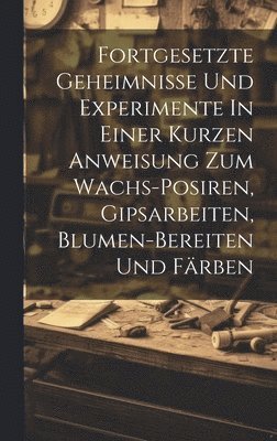 bokomslag Fortgesetzte Geheimnisse Und Experimente In Einer Kurzen Anweisung Zum Wachs-posiren, Gipsarbeiten, Blumen-bereiten Und Färben