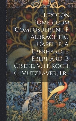 Lexicon Homericum Composuerunt F. Albracht, C. Capelle, A. Eberhard, E. Eberhard, B. Giseke, V. H. Koch, C. Mutzbaver, Fr... 1