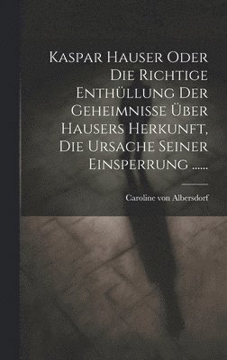 Kaspar Hauser Oder Die Richtige Enthllung Der Geheimnisse ber Hausers Herkunft, Die Ursache Seiner Einsperrung ...... 1