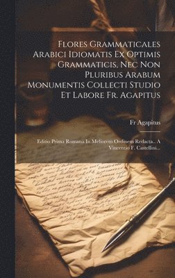 Flores Grammaticales Arabici Idiomatis Ex Optimis Grammaticis, Nec Non Pluribus Arabum Monumentis Collecti Studio Et Labore Fr. Agapitus 1