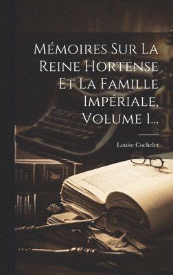 Mmoires Sur La Reine Hortense Et La Famille Impriale, Volume 1... 1