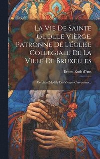 bokomslag La Vie De Sainte Gudule Virge, Patronne De L'glise Collgiale De La Ville De Bruxelles