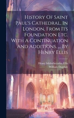 History Of Saint Paul's Cathedral, In London, From Its Foundation Etc. With A Continuation And Additions. ... By Henry Ellis 1