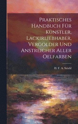 Praktisches Handbuch Fr Knstler, Lackirliebhaber, Vergolder Und Anstreicher Aller Oelfarben 1