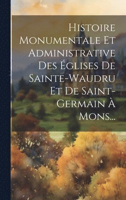 Histoire Monumentale Et Administrative Des glises De Sainte-waudru Et De Saint-germain  Mons... 1