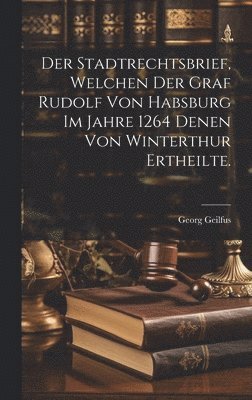 Der Stadtrechtsbrief, welchen der Graf Rudolf von Habsburg im Jahre 1264 denen von Winterthur ertheilte. 1