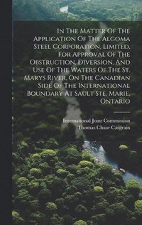 bokomslag In The Matter Of The Application Of The Algoma Steel Corporation, Limited, For Approval Of The Obstruction, Diversion, And Use Of The Waters Of The St. Marys River, On The Canadian Side Of The