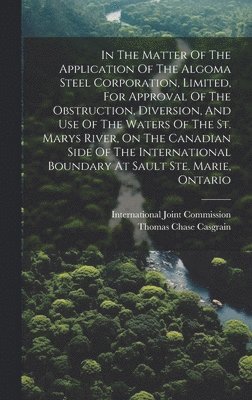In The Matter Of The Application Of The Algoma Steel Corporation, Limited, For Approval Of The Obstruction, Diversion, And Use Of The Waters Of The St. Marys River, On The Canadian Side Of The International Boundary At Sault Ste. Marie, Ontario