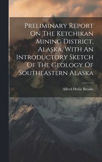 bokomslag Preliminary Report On The Ketchikan Mining District, Alaska, With An Introductory Sketch Of The Geology Of Southeastern Alaska