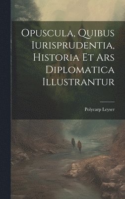 Opuscula, Quibus Iurisprudentia, Historia Et Ars Diplomatica Illustrantur
