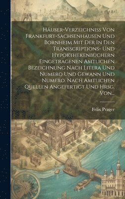 Häuser-verzeichniss Von Frankfurt-sachsenhausen Und Bornheim Mit Der In Den Transscriptions- Und Hypokthekenbüchern Eingetragenen Amtlichen Bezeichnung Nach Litera Und Numero Und Gewann Und Numero. Nach Amtlichen Quellen Angefertigt Und Hrsg. Von...