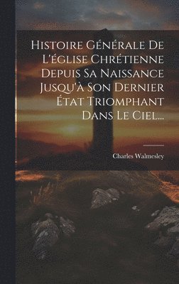 Histoire Gnrale De L'glise Chrtienne Depuis Sa Naissance Jusqu' Son Dernier tat Triomphant Dans Le Ciel... 1