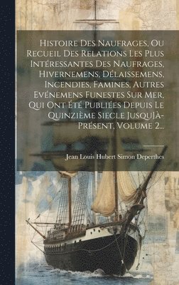 Histoire Des Naufrages, Ou Recueil Des Relations Les Plus Intéressantes Des Naufrages, Hivernemens, Délaissemens, Incendies, Famines, Autres Evénemens Funestes Sur Mer, Qui Ont Été Publiées Depuis Le Quinzième Siecle Jusqu]à-présent, Volume 2...