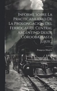 bokomslag Informe Sobre La Practicabilidad De La Prolongacin Del Ferrocarril Central Argentino Desde Crdoba Hasta Jujuy...